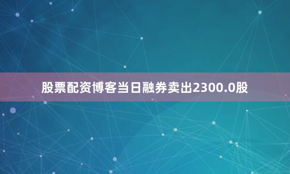 股票配资博客当日融券卖出2300.0股